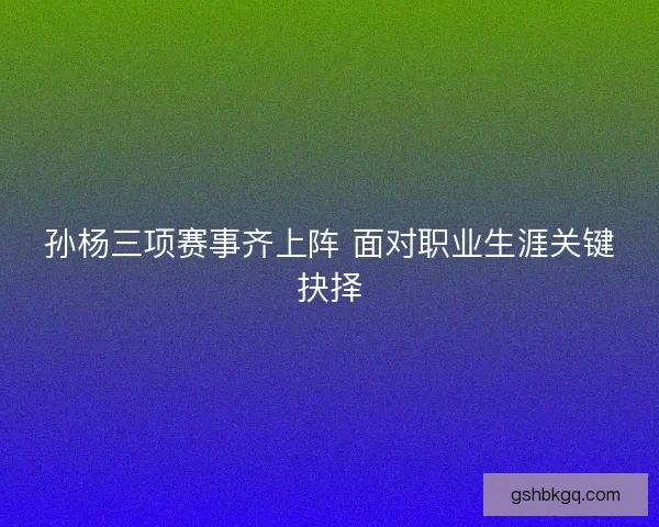 孙杨三项赛事齐上阵 面对职业生涯关键抉择
