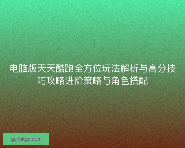 电脑版天天酷跑全方位玩法解析与高分技巧攻略进阶策略与角色搭配