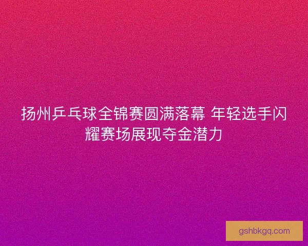 扬州乒乓球全锦赛圆满落幕 年轻选手闪耀赛场展现夺金潜力
