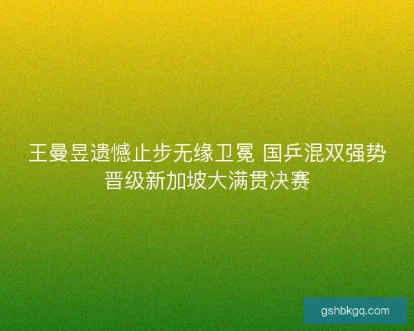 王曼昱遗憾止步无缘卫冕 国乒混双强势晋级新加坡大满贯决赛
