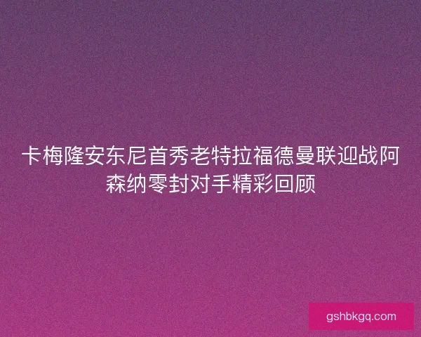 卡梅隆安东尼首秀老特拉福德曼联迎战阿森纳零封对手精彩回顾