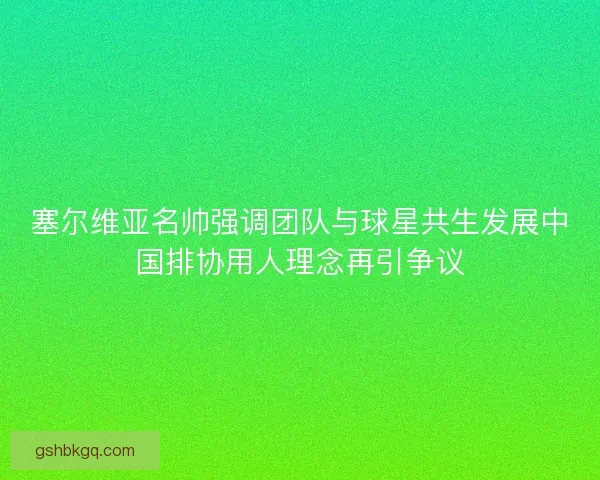 塞尔维亚名帅强调团队与球星共生发展中国排协用人理念再引争议