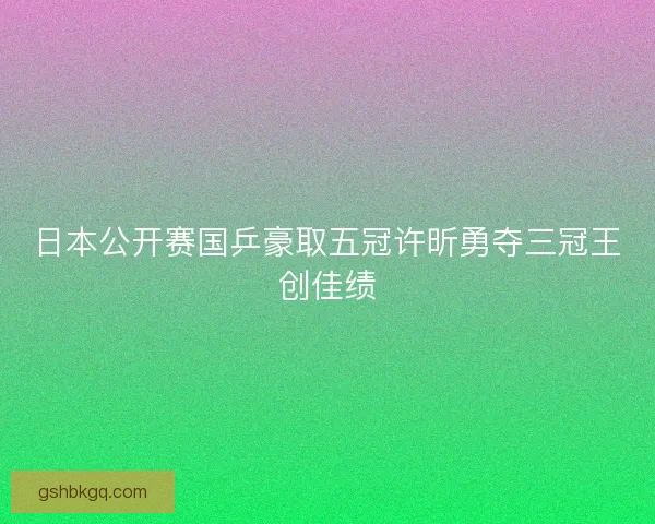日本公开赛国乒豪取五冠许昕勇夺三冠王创佳绩