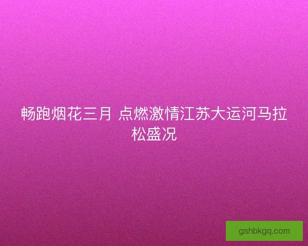 畅跑烟花三月 点燃激情江苏大运河马拉松盛况
