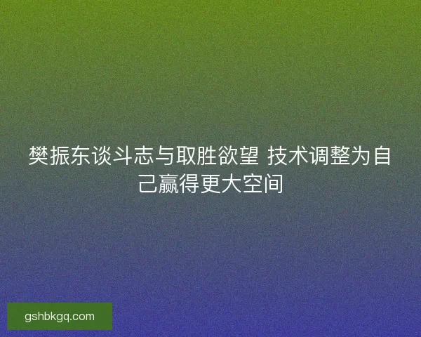樊振东谈斗志与取胜欲望 技术调整为自己赢得更大空间
