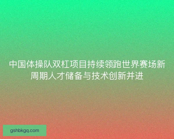 中国体操队双杠项目持续领跑世界赛场新周期人才储备与技术创新并进