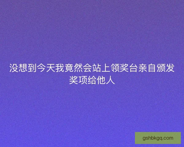 没想到今天我竟然会站上领奖台亲自颁发奖项给他人