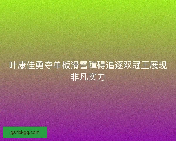 叶康佳勇夺单板滑雪障碍追逐双冠王展现非凡实力