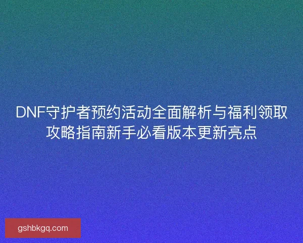 DNF守护者预约活动全面解析与福利领取攻略指南新手必看版本更新亮点