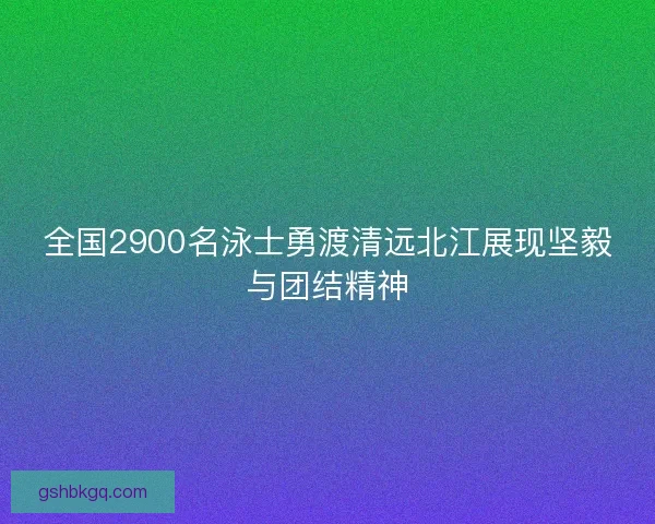 全国2900名泳士勇渡清远北江展现坚毅与团结精神