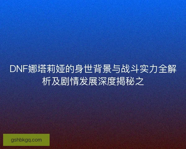 DNF娜塔莉娅的身世背景与战斗实力全解析及剧情发展深度揭秘之
