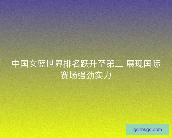 中国女篮世界排名跃升至第二 展现国际赛场强劲实力