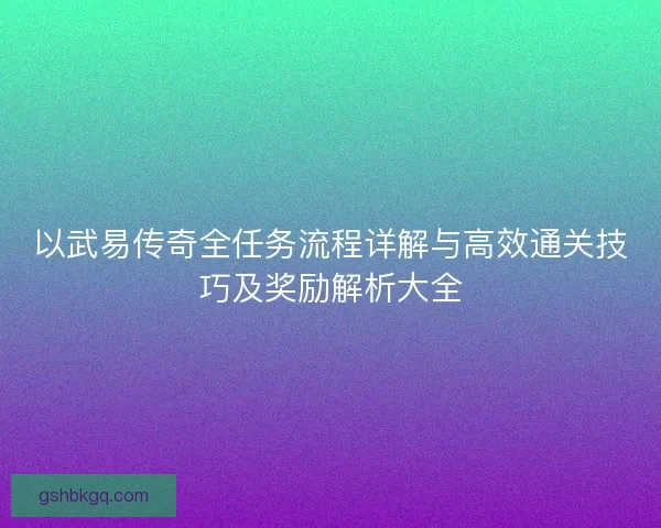 以武易传奇全任务流程详解与高效通关技巧及奖励解析大全