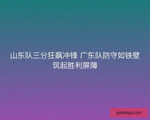 山东队三分狂飙冲锋 广东队防守如铁壁筑起胜利屏障
